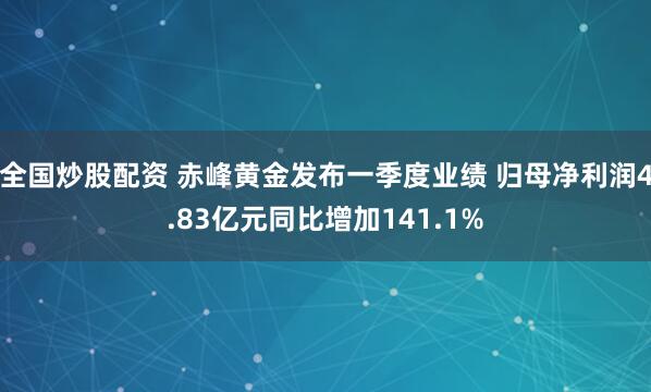 全国炒股配资 赤峰黄金发布一季度业绩 归母净利润4.83亿元同比增加141.1%