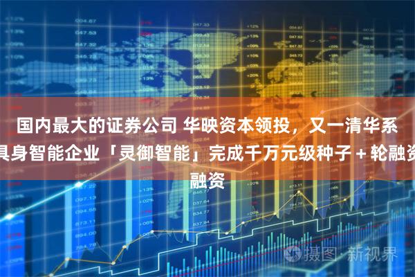国内最大的证券公司 华映资本领投，又一清华系具身智能企业「灵御智能」完成千万元级种子＋轮融资